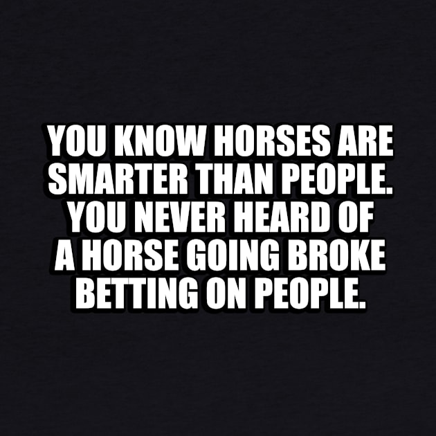 You know horses are smarter than people. You never heard of a horse going broke betting on people by CRE4T1V1TY